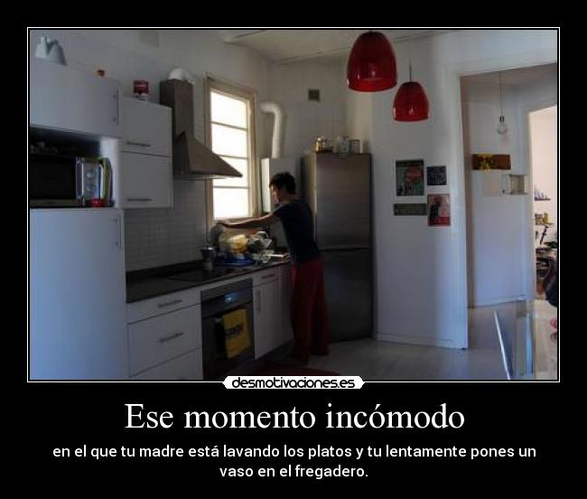 Ese momento incómodo - en el que tu madre está lavando los platos y tu lentamente pones un
vaso en el fregadero.