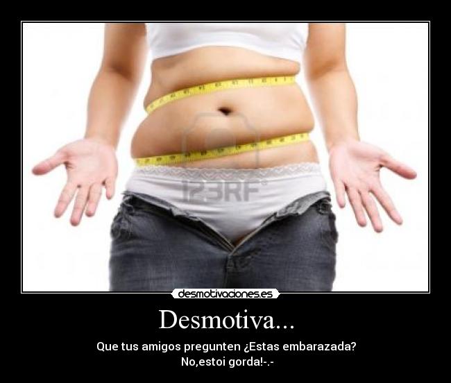 Desmotiva... - Que tus amigos pregunten ¿Estas embarazada?
No,estoi gorda!-.-