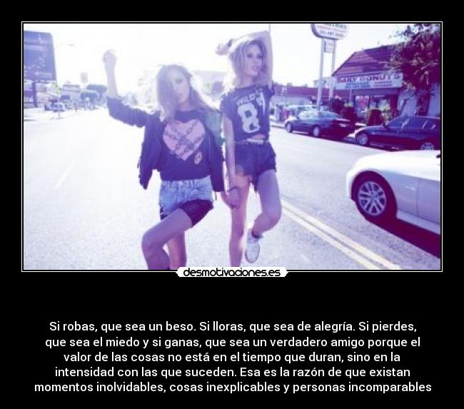     - Si robas, que sea un beso. Si lloras, que sea de alegría. Si pierdes,
que sea el miedo y si ganas, que sea un verdadero amigo porque el
valor de las cosas no está en el tiempo que duran, sino en la
intensidad con las que suceden. Esa es la razón de que existan
momentos inolvidables, cosas inexplicables y personas incomparables