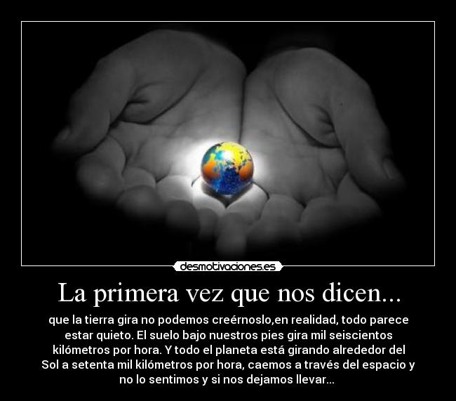 La primera vez que nos dicen... - que la tierra gira no podemos creérnoslo,en realidad, todo parece
estar quieto. El suelo bajo nuestros pies gira mil seiscientos
kilómetros por hora. Y todo el planeta está girando alrededor del
Sol a setenta mil kilómetros por hora, caemos a través del espacio y
no lo sentimos y si nos dejamos llevar... 