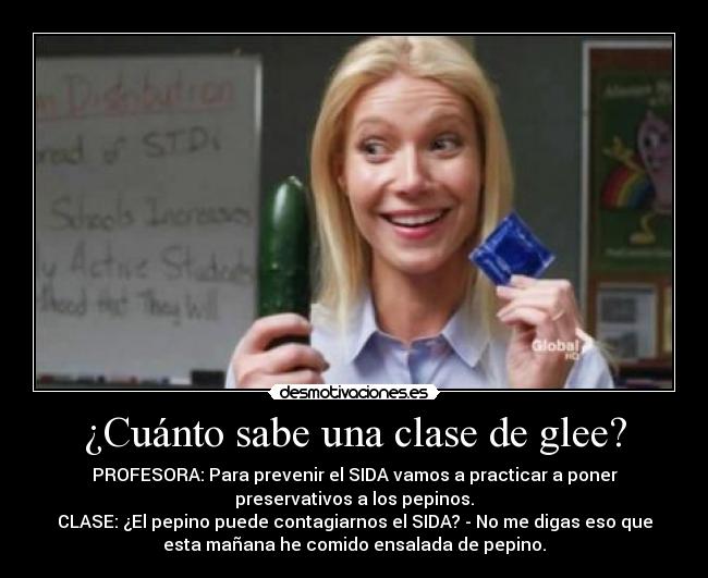 ¿Cuánto sabe una clase de glee? - PROFESORA: Para prevenir el SIDA vamos a practicar a poner
preservativos a los pepinos.
CLASE: ¿El pepino puede contagiarnos el SIDA? - No me digas eso que
esta mañana he comido ensalada de pepino.