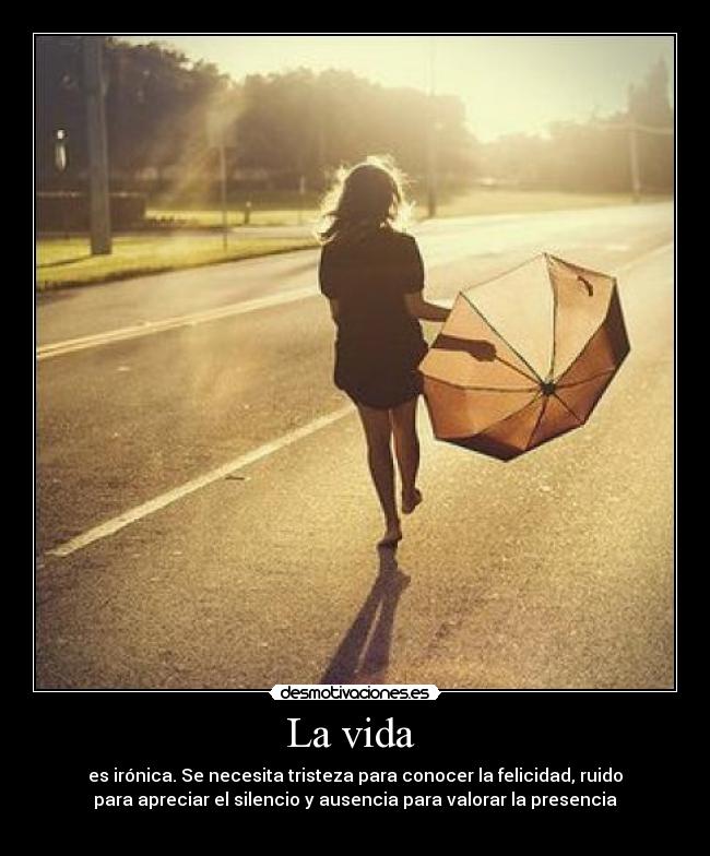 La vida  - es irónica. Se necesita tristeza para conocer la felicidad, ruido
para apreciar el silencio y ausencia para valorar la presencia
