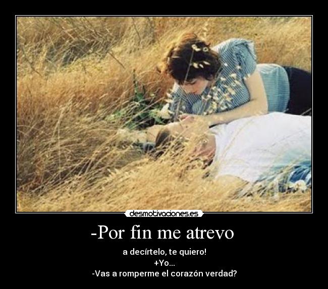 -Por fin me atrevo - a decírtelo, te quiero!
+Yo...
-Vas a romperme el corazón verdad?