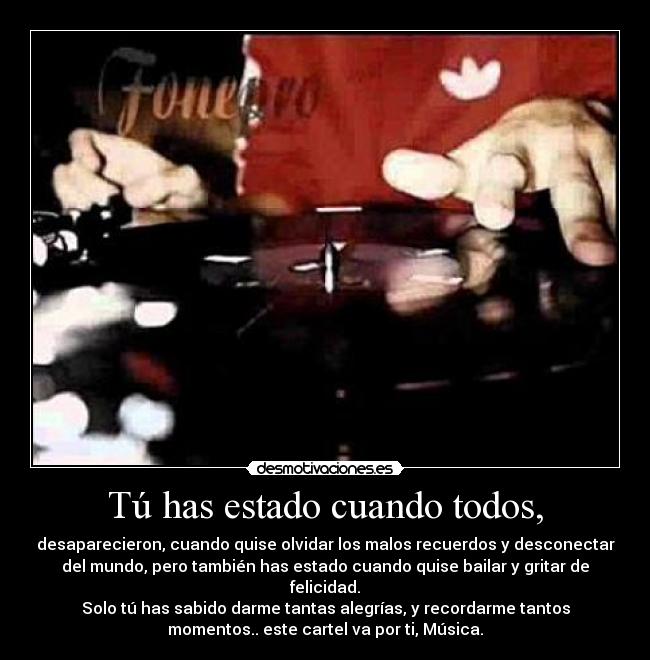 Tú has estado cuando todos, - desaparecieron, cuando quise olvidar los malos recuerdos y desconectar
del mundo, pero también has estado cuando quise bailar y gritar de
felicidad.
Solo tú has sabido darme tantas alegrías, y recordarme tantos
momentos.. este cartel va por ti, Música.