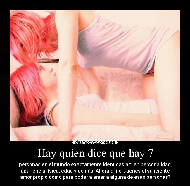 Hay quien dice que hay 7 - personas en el mundo exactamente idénticas a ti en personalidad,
apariencia física, edad y demás. Ahora dime, ¿tienes el suficiente
amor propio como para poder a amar a alguna de esas personas?
