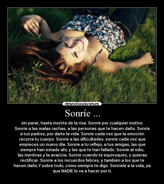 Sonríe ... - sin parar, hasta morirte de la risa. Sonríe por cualquier motivo.
Sonríe a las malas rachas, a las personas que te hacen daño. Sonríe
a tus padres, por darte la vida. Sonríe cada vez que la emoción
recorra tu cuerpo. Sonríe a las dificultades. sonríe cada vez que
empieces un nuevo día. Sonríe a tu reflejo, a tus amigas, las que
siempre han estado ahí, y las que te han fallado. Sonríe al odio,
las mentiras y la avaricia. Sonríe cuando te equivoques, y quieras
rectificar. Sonríe a los recuerdos felices, y también a los que te
hacen daño.Y sobre todo, como siempre te digo. Sonriele a la vida, ya
que NADIE lo va a hacer por ti.
