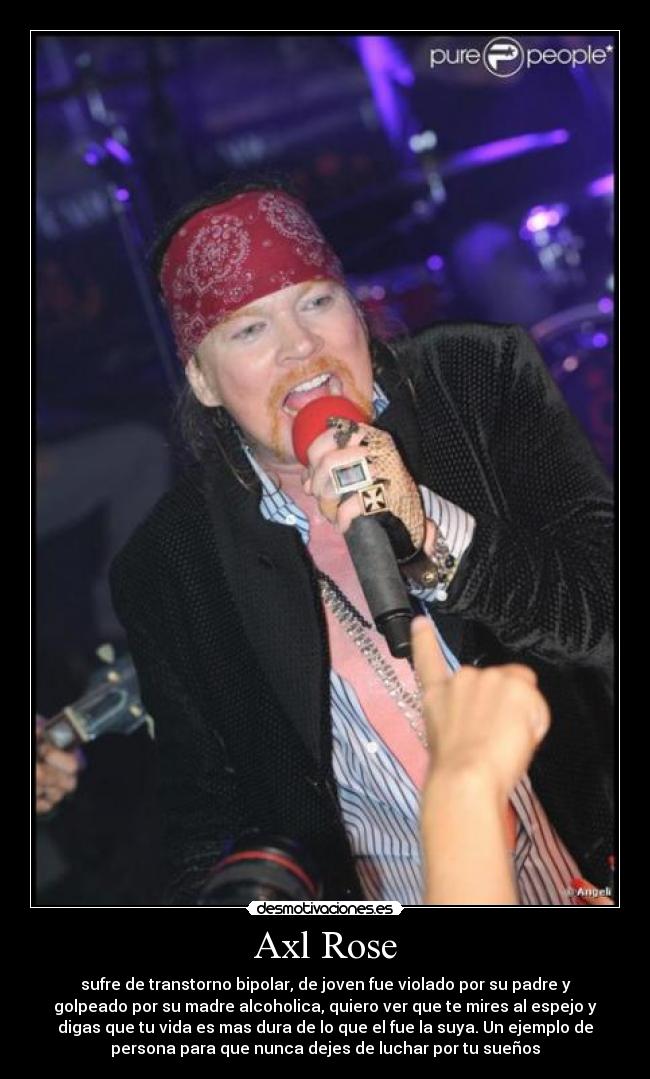 Axl Rose - sufre de transtorno bipolar, de joven fue violado por su padre y
golpeado por su madre alcoholica, quiero ver que te mires al espejo y
digas que tu vida es mas dura de lo que el fue la suya. Un ejemplo de
persona para que nunca dejes de luchar por tu sueños