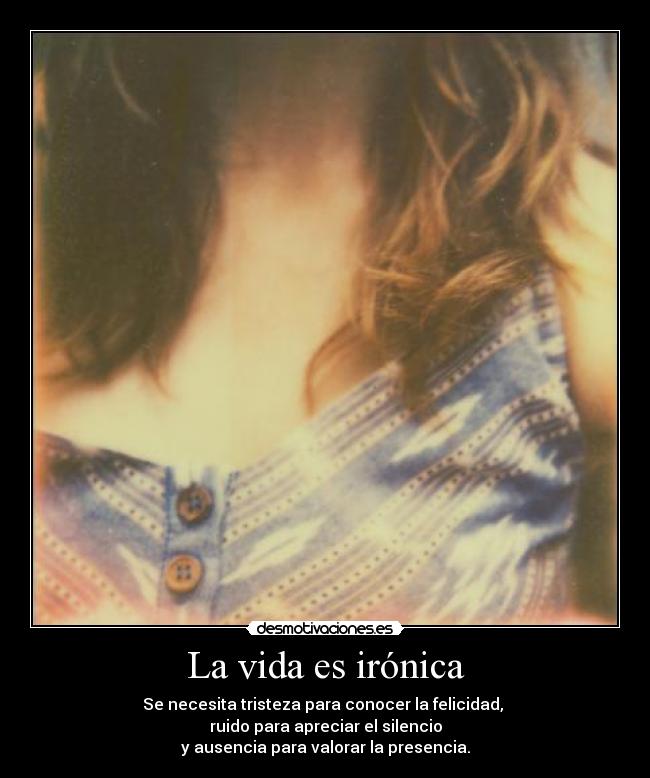 La vida es irónica - Se necesita tristeza para conocer la felicidad,
ruido para apreciar el silencio
y ausencia para valorar la presencia.