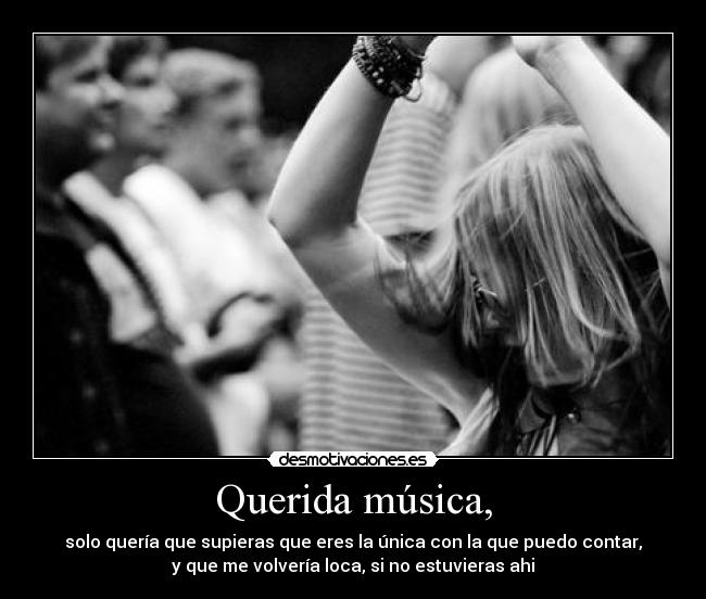 Querida música, - solo quería que supieras que eres la única con la que puedo contar,
y que me volvería loca, si no estuvieras ahi