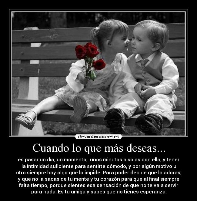 Cuando lo que más deseas... - es pasar un día, un momento, unos minutos a solas con ella, y tener
la intimidad suficiente para sentirte cómodo, y por algún motivo u
otro siempre hay algo que lo impide. Para poder decirle que la adoras,
y que no la sacas de tu mente y tu corazón para que al final siempre
falta tiempo, porque sientes esa sensación de que no te va a servir
para nada. Es tu amiga y sabes que no tienes esperanza.