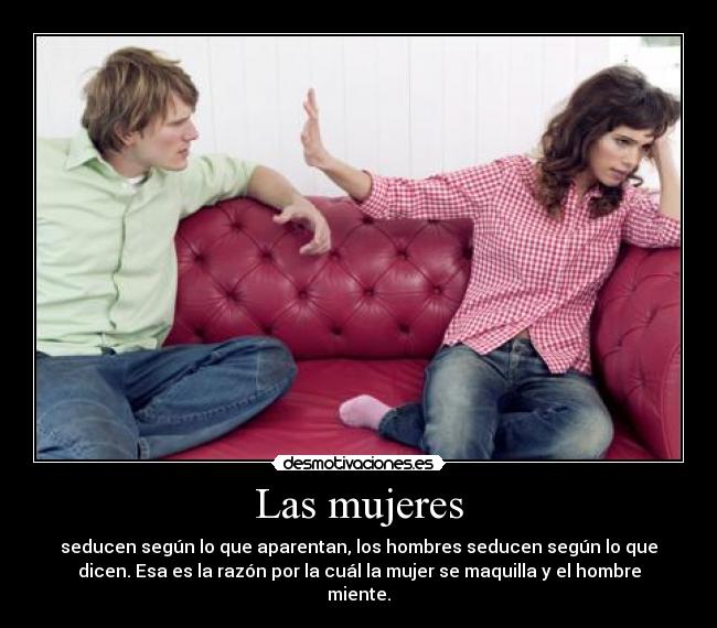 Las mujeres - seducen según lo que aparentan, los hombres seducen según lo que
dicen. Esa es la razón por la cuál la mujer se maquilla y el hombre
miente.