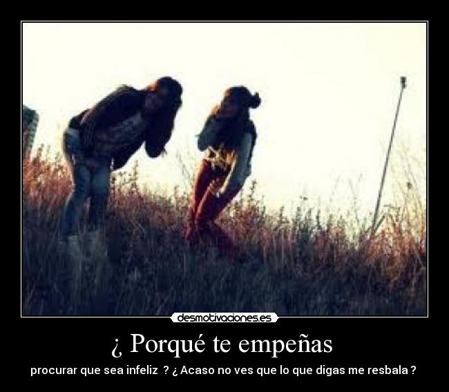 ¿ Porqué te empeñas - procurar que sea infeliz ? ¿ Acaso no ves que lo que digas me resbala ?