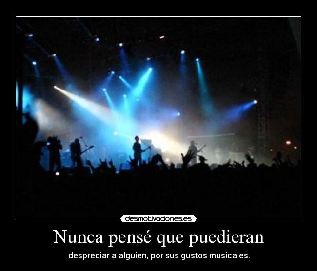 Nunca pensé que puedieran - despreciar a alguien, por sus gustos musicales.