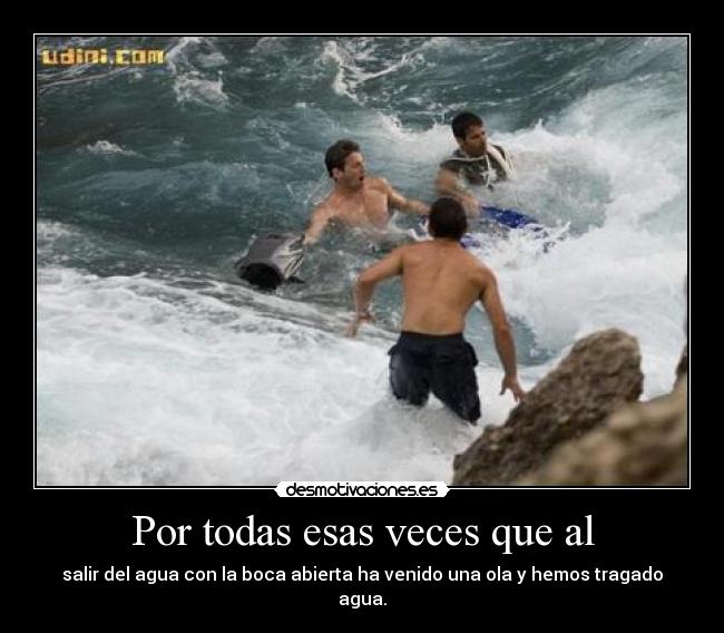 Por todas esas veces que al - salir del agua con la boca abierta ha venido una ola y hemos tragado agua.