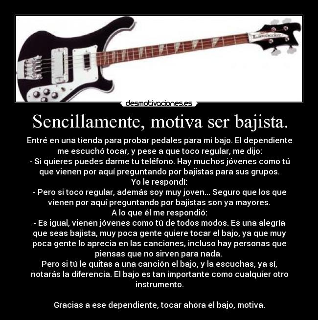 Sencillamente, motiva ser bajista. - Entré en una tienda para probar pedales para mi bajo. El dependiente
me escuchó tocar, y pese a que toco regular, me dijo:
- Si quieres puedes darme tu teléfono. Hay muchos jóvenes como tú
que vienen por aquí preguntando por bajistas para sus grupos.
Yo le respondí:
- Pero si toco regular, además soy muy joven... Seguro que los que
vienen por aquí preguntando por bajistas son ya mayores.
A lo que él me respondió:
- Es igual, vienen jóvenes como tú de todos modos. Es una alegría
que seas bajista, muy poca gente quiere tocar el bajo, ya que muy
poca gente lo aprecia en las canciones, incluso hay personas que
piensas que no sirven para nada.
Pero si tú le quitas a una canción el bajo, y la escuchas, ya sí,
notarás la diferencia. El bajo es tan importante como cualquier otro
instrumento.
Gracias a ese dependiente, tocar ahora el bajo, motiva.