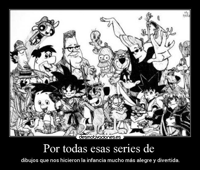 Por todas esas series de - dibujos que nos hicieron la infancia mucho más alegre y divertida.