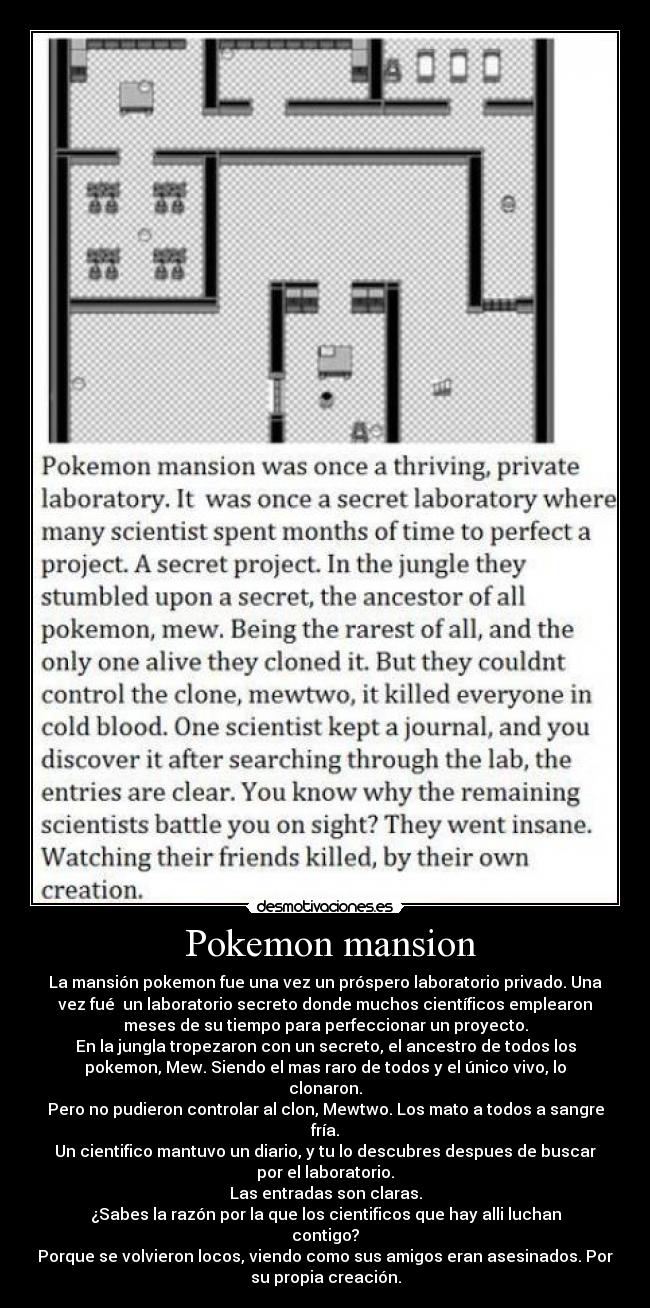 Pokemon mansion - La mansión pokemon fue una vez un próspero laboratorio privado. Una
vez fué un laboratorio secreto donde muchos científicos emplearon
meses de su tiempo para perfeccionar un proyecto.
En la jungla tropezaron con un secreto, el ancestro de todos los
pokemon, Mew. Siendo el mas raro de todos y el único vivo, lo
clonaron.
Pero no pudieron controlar al clon, Mewtwo. Los mato a todos a sangre
fría.
Un cientifico mantuvo un diario, y tu lo descubres despues de buscar
por el laboratorio.
Las entradas son claras.
¿Sabes la razón por la que los cientificos que hay alli luchan
contigo?
Porque se volvieron locos, viendo como sus amigos eran asesinados. Por
su propia creación.