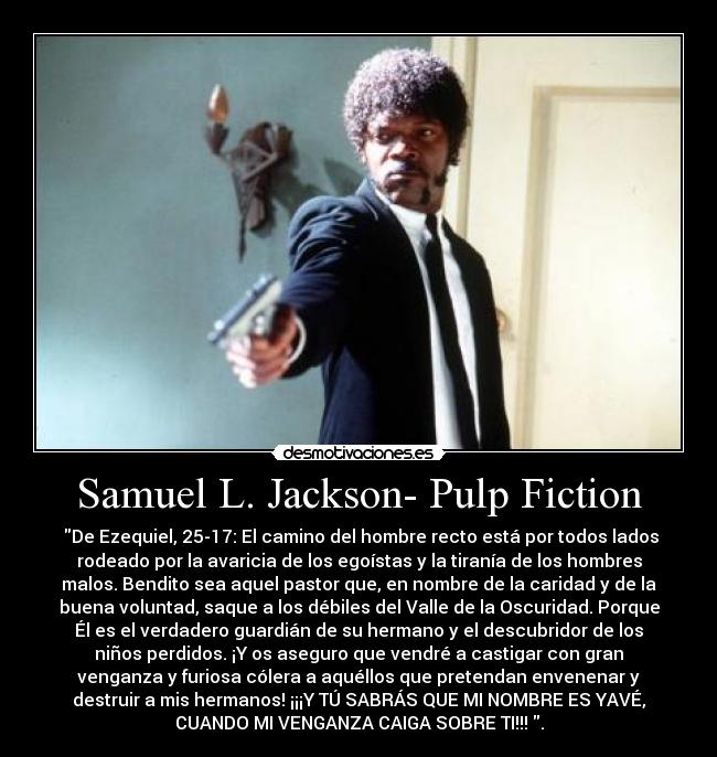 Samuel L. Jackson- Pulp Fiction -  De Ezequiel, 25-17: El camino del hombre recto está por todos lados
rodeado por la avaricia de los egoístas y la tiranía de los hombres
malos. Bendito sea aquel pastor que, en nombre de la caridad y de la
buena voluntad, saque a los débiles del Valle de la Oscuridad. Porque
Él es el verdadero guardián de su hermano y el descubridor de los
niños perdidos. ¡Y os aseguro que vendré a castigar con gran
venganza y furiosa cólera a aquéllos que pretendan envenenar y
destruir a mis hermanos! ¡¡¡Y TÚ SABRÁS QUE MI NOMBRE ES YAVÉ,
CUANDO MI VENGANZA CAIGA SOBRE TI!!! .