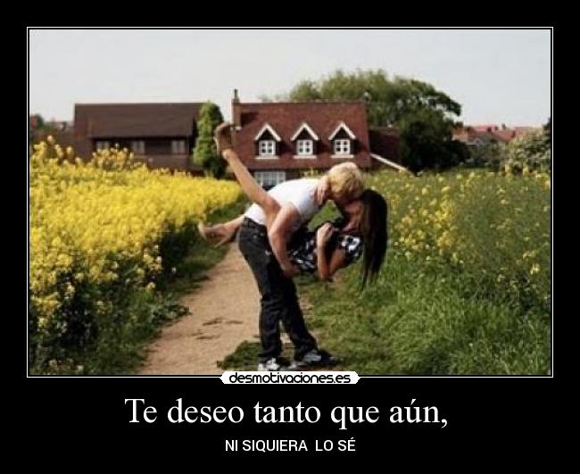Te deseo tanto que aún, - NI SIQUIERA LO SÉ