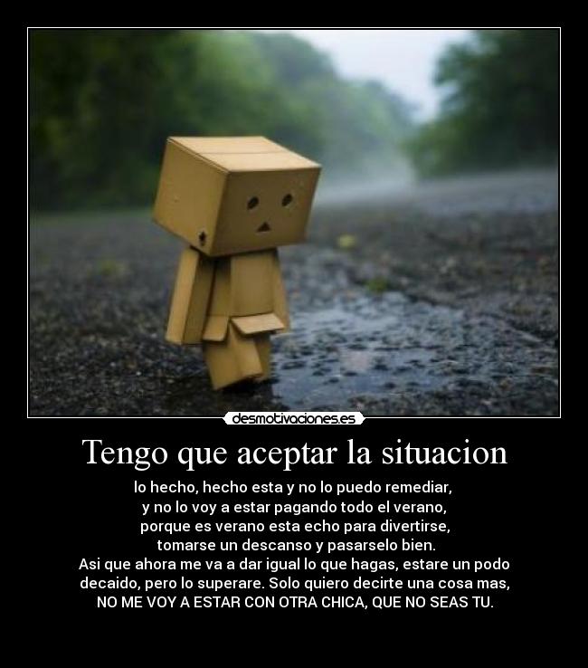 Tengo que aceptar la situacion - lo hecho, hecho esta y no lo puedo remediar,
y no lo voy a estar pagando todo el verano,
porque es verano esta echo para divertirse,
tomarse un descanso y pasarselo bien.
Asi que ahora me va a dar igual lo que hagas, estare un podo
decaido, pero lo superare. Solo quiero decirte una cosa mas,
NO ME VOY A ESTAR CON OTRA CHICA, QUE NO SEAS TU.