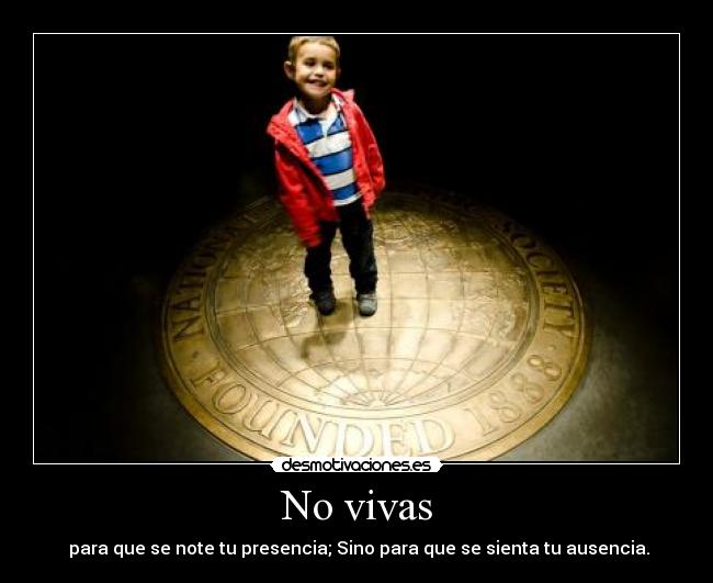 No vivas - para que se note tu presencia; Sino para que se sienta tu ausencia.