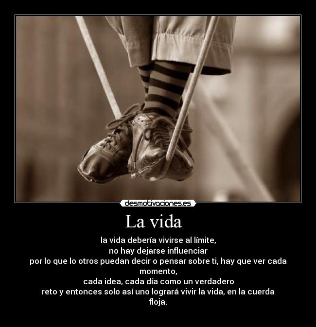 La vida - la vida debería vivirse al límite,
no hay dejarse influenciar
por lo que lo otros puedan decir o pensar sobre ti, hay que ver cada momento,
cada idea, cada día como un verdadero
reto y entonces solo así uno logrará vivir la vida, en la cuerda floja.