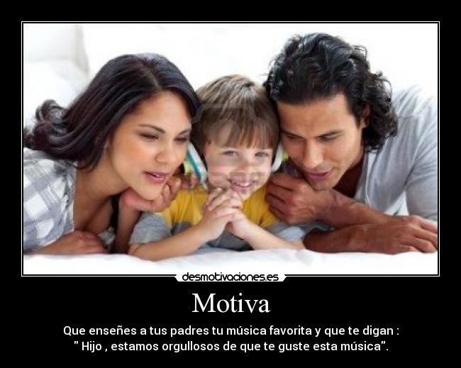 Motiva - Que enseñes a tus padres tu música favorita y que te digan :
Hijo , estamos orgullosos de que te guste esta música.