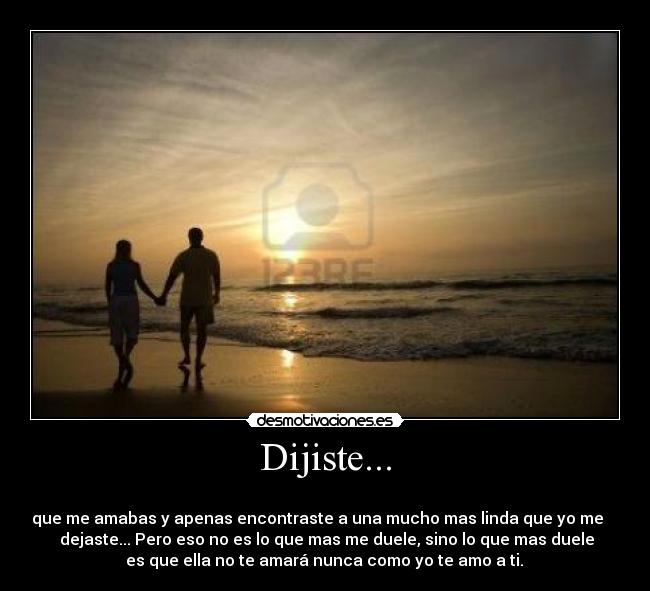 Dijiste... - 
que me amabas y apenas encontraste a una mucho mas linda que yo me    
 dejaste... Pero eso no es lo que mas me duele, sino lo que mas duele
 es que ella no te amará nunca como yo te amo a ti. ♥