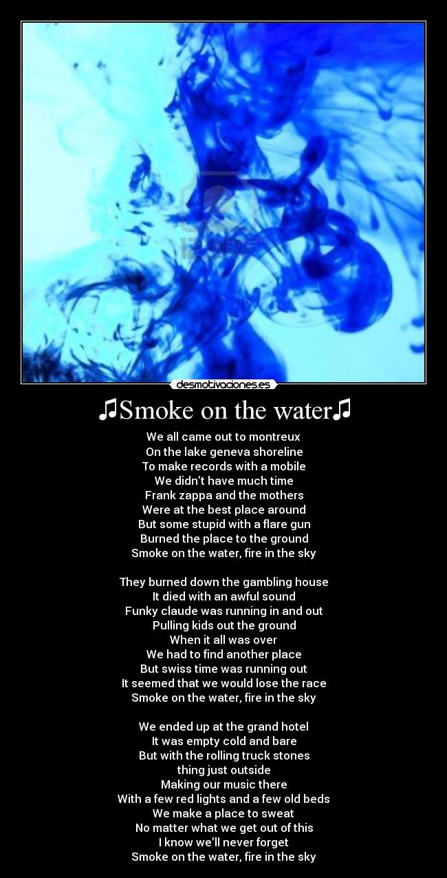 ♫Smoke on the water♫ - We all came out to montreux
On the lake geneva shoreline
To make records with a mobile
We didn’t have much time
Frank zappa and the mothers
Were at the best place around
But some stupid with a flare gun
Burned the place to the ground
Smoke on the water, fire in the sky
They burned down the gambling house
It died with an awful sound
Funky claude was running in and out
Pulling kids out the ground
When it all was over
We had to find another place
But swiss time was running out
It seemed that we would lose the race
Smoke on the water, fire in the sky
We ended up at the grand hotel
It was empty cold and bare
But with the rolling truck stones
thing just outside
Making our music there
With a few red lights and a few old beds
We make a place to sweat
No matter what we get out of this
I know we’ll never forget
Smoke on the water, fire in the sky