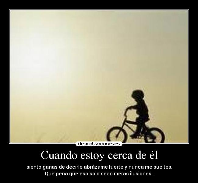 Cuando estoy cerca de él - siento ganas de decirle abrázame fuerte y nunca me sueltes.
Que pena que eso solo sean meras ilusiones...
