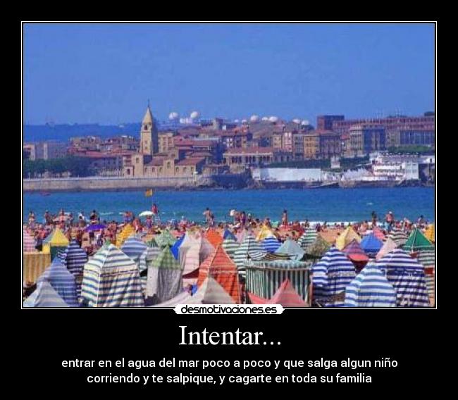 Intentar... - entrar en el agua del mar poco a poco y que salga algun niño
corriendo y te salpique, y cagarte en toda su familia