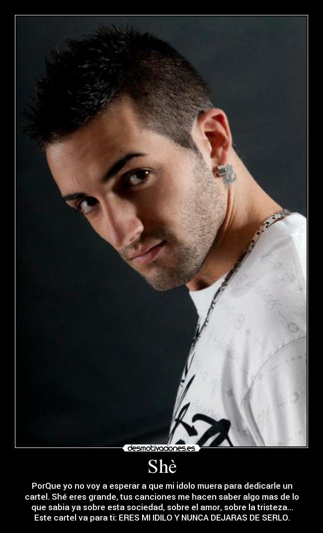 Shè - PorQue yo no voy a esperar a que mi idolo muera para dedicarle un
cartel. Shé eres grande, tus canciones me hacen saber algo mas de lo
que sabia ya sobre esta sociedad, sobre el amor, sobre la tristeza...
Este cartel va para ti: ERES MI IDILO Y NUNCA DEJARAS DE SERLO.