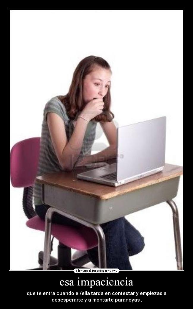 esa impaciencia - que te entra cuando el/ella tarda en contestar y empiezas a
desesperarte y a montarte paranoyas .