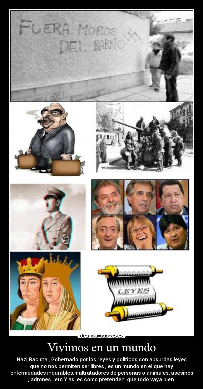 Vivimos en un mundo - Nazi,Racista , Gobernado por los reyes y politicos,con absurdas leyes
que no nos permiten ser libres , es un mundo en el que hay
enfermedades incurables,maltratadores de personas o animales, asesinos
,ladrones...etc Y asi es como pretenden  que todo vaya bien 