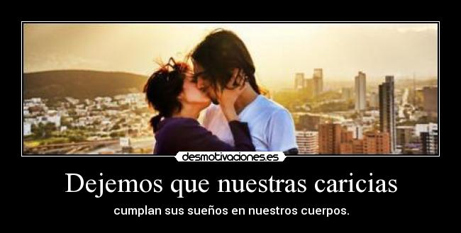 Dejemos que nuestras caricias - cumplan sus sueños en nuestros cuerpos.