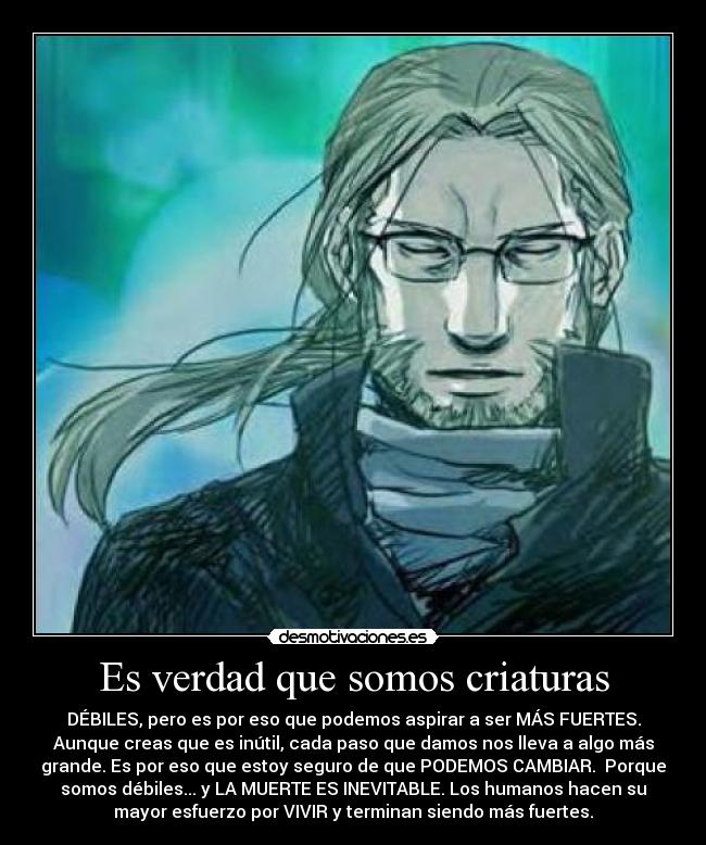 Es verdad que somos criaturas - DÉBILES, pero es por eso que podemos aspirar a ser MÁS FUERTES.
Aunque creas que es inútil, cada paso que damos nos lleva a algo más
grande. Es por eso que estoy seguro de que PODEMOS CAMBIAR. Porque
somos débiles... y LA MUERTE ES INEVITABLE. Los humanos hacen su
mayor esfuerzo por VIVIR y terminan siendo más fuertes.