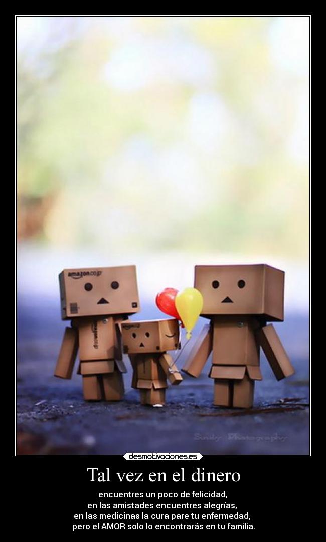 Tal vez en el dinero -  encuentres un poco de felicidad, 
en las amistades encuentres alegrías, 
en las medicinas la cura pare tu enfermedad, 
pero el AMOR solo lo encontrarás en tu familia.