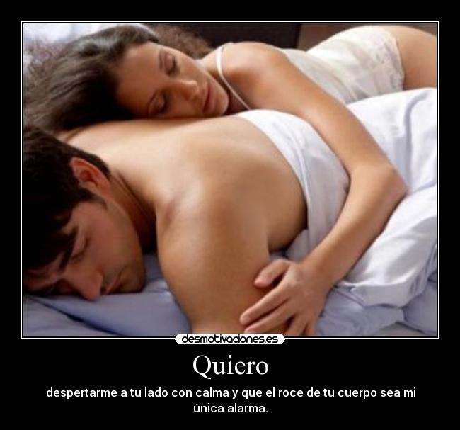 Quiero - despertarme a tu lado con calma y que el roce de tu cuerpo sea mi única alarma.
