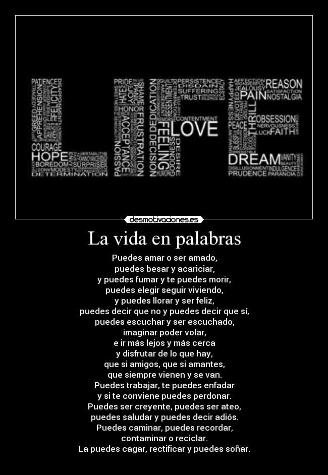 La vida en palabras - Puedes amar o ser amado,
puedes besar y acariciar,
y puedes fumar y te puedes morir,
puedes elegir seguir viviendo,
y puedes llorar y ser feliz,
puedes decir que no y puedes decir que sí,
puedes escuchar y ser escuchado,
imaginar poder volar,
e ir más lejos y más cerca
y disfrutar de lo que hay,
que si amigos, que si amantes,
que siempre vienen y se van.
Puedes trabajar, te puedes enfadar
y si te conviene puedes perdonar.
Puedes ser creyente, puedes ser ateo,
puedes saludar y puedes decir adiós.
Puedes caminar, puedes recordar,
contaminar o reciclar.
La puedes cagar, rectificar y puedes soñar.