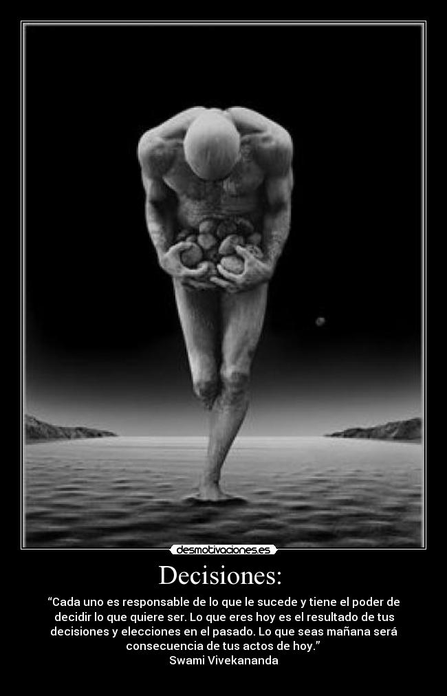 Decisiones: - “Cada uno es responsable de lo que le sucede y tiene el poder de
decidir lo que quiere ser. Lo que eres hoy es el resultado de tus
decisiones y elecciones en el pasado. Lo que seas mañana será
consecuencia de tus actos de hoy.”
Swami Vivekananda