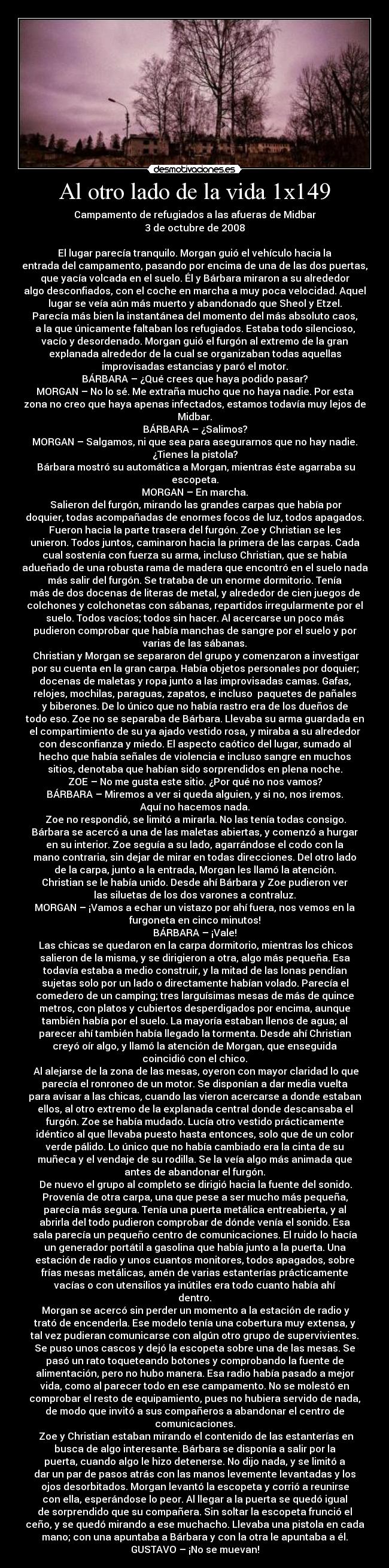 Al otro lado de la vida 1x149 - Campamento de refugiados a las afueras de Midbar
3 de octubre de 2008

El lugar parecía tranquilo. Morgan guió el vehículo hacia la
entrada del campamento, pasando por encima de una de las dos puertas,
que yacía volcada en el suelo. Él y Bárbara miraron a su alrededor
algo desconfiados, con el coche en marcha a muy poca velocidad. Aquel
lugar se veía aún más muerto y abandonado que Sheol y Etzel.
Parecía más bien la instantánea del momento del más absoluto caos,
a la que únicamente faltaban los refugiados. Estaba todo silencioso,
vacío y desordenado. Morgan guió el furgón al extremo de la gran
explanada alrededor de la cual se organizaban todas aquellas
improvisadas estancias y paró el motor.
BÁRBARA – ¿Qué crees que haya podido pasar?
MORGAN – No lo sé. Me extraña mucho que no haya nadie. Por esta
zona no creo que haya apenas infectados, estamos todavía muy lejos de
Midbar.
BÁRBARA – ¿Salimos?
MORGAN – Salgamos, ni que sea para asegurarnos que no hay nadie.
¿Tienes la pistola?
	Bárbara mostró su automática a Morgan, mientras éste agarraba su
escopeta.
MORGAN – En marcha.
	Salieron del furgón, mirando las grandes carpas que había por
doquier, todas acompañadas de enormes focos de luz, todos apagados.
Fueron hacia la parte trasera del furgón. Zoe y Christian se les
unieron. Todos juntos, caminaron hacia la primera de las carpas. Cada
cual sostenía con fuerza su arma, incluso Christian, que se había
adueñado de una robusta rama de madera que encontró en el suelo nada
más salir del furgón. Se trataba de un enorme dormitorio. Tenía
más de dos docenas de literas de metal, y alrededor de cien juegos de
colchones y colchonetas con sábanas, repartidos irregularmente por el
suelo. Todos vacíos; todos sin hacer. Al acercarse un poco más
pudieron comprobar que había manchas de sangre por el suelo y por
varias de las sábanas.
	Christian y Morgan se separaron del grupo y comenzaron a investigar
por su cuenta en la gran carpa. Había objetos personales por doquier;
docenas de maletas y ropa junto a las improvisadas camas. Gafas,
relojes, mochilas, paraguas, zapatos, e incluso  paquetes de pañales
y biberones. De lo único que no había rastro era de los dueños de
todo eso. Zoe no se separaba de Bárbara. Llevaba su arma guardada en
el compartimiento de su ya ajado vestido rosa, y miraba a su alrededor
con desconfianza y miedo. El aspecto caótico del lugar, sumado al
hecho que había señales de violencia e incluso sangre en muchos
sitios, denotaba que habían sido sorprendidos en plena noche.
ZOE – No me gusta este sitio. ¿Por qué no nos vamos?
BÁRBARA – Miremos a ver si queda alguien, y si no, nos iremos.
Aquí no hacemos nada.
	Zoe no respondió, se limitó a mirarla. No las tenía todas consigo.
Bárbara se acercó a una de las maletas abiertas, y comenzó a hurgar
en su interior. Zoe seguía a su lado, agarrándose el codo con la
mano contraria, sin dejar de mirar en todas direcciones. Del otro lado
de la carpa, junto a la entrada, Morgan les llamó la atención.
Christian se le había unido. Desde ahí Bárbara y Zoe pudieron ver
las siluetas de los dos varones a contraluz.
MORGAN – ¡Vamos a echar un vistazo por ahí fuera, nos vemos en la
furgoneta en cinco minutos!
BÁRBARA – ¡Vale!
	Las chicas se quedaron en la carpa dormitorio, mientras los chicos
salieron de la misma, y se dirigieron a otra, algo más pequeña. Esa
todavía estaba a medio construir, y la mitad de las lonas pendían
sujetas solo por un lado o directamente habían volado. Parecía el
comedero de un camping; tres larguísimas mesas de más de quince
metros, con platos y cubiertos desperdigados por encima, aunque
también había por el suelo. La mayoría estaban llenos de agua; al
parecer ahí también había llegado la tormenta. Desde ahí Christian
creyó oír algo, y llamó la atención de Morgan, que enseguida
coincidió con el chico.
	Al alejarse de la zona de las mesas, oyeron con mayor claridad lo que
parecía el ronroneo de un motor. Se disponían a dar media vuelta
para avisar a las chicas, cuando las vieron acercarse a donde estaban
ellos, al otro extremo de la explanada central donde descansaba el
furgón. Zoe se había mudado. Lucía otro vestido prácticamente
idéntico al que llevaba puesto hasta entonces, solo que de un color
verde pálido. Lo único que no había cambiado era la cinta de su
muñeca y el vendaje de su rodilla. Se la veía algo más animada que
antes de abandonar el furgón.
	De nuevo el grupo al completo se dirigió hacia la fuente del sonido.
Provenía de otra carpa, una que pese a ser mucho más pequeña,
parecía más segura. Tenía una puerta metálica entreabierta, y al
abrirla del todo pudieron comprobar de dónde venía el sonido. Esa
sala parecía un pequeño centro de comunicaciones. El ruido lo hacía
un generador portátil a gasolina que había junto a la puerta. Una
estación de radio y unos cuantos monitores, todos apagados, sobre
frías mesas metálicas, amén de varias estanterías prácticamente
vacías o con utensilios ya inútiles era todo cuanto había ahí
dentro.
	Morgan se acercó sin perder un momento a la estación de radio y
trató de encenderla. Ese modelo tenía una cobertura muy extensa, y
tal vez pudieran comunicarse con algún otro grupo de supervivientes.
Se puso unos cascos y dejó la escopeta sobre una de las mesas. Se
pasó un rato toqueteando botones y comprobando la fuente de
alimentación, pero no hubo manera. Esa radio había pasado a mejor
vida, como al parecer todo en ese campamento. No se molestó en
comprobar el resto de equipamiento, pues no hubiera servido de nada,
de modo que invitó a sus compañeros a abandonar el centro de
comunicaciones.
	Zoe y Christian estaban mirando el contenido de las estanterías en
busca de algo interesante. Bárbara se disponía a salir por la
puerta, cuando algo le hizo detenerse. No dijo nada, y se limitó a
dar un par de pasos atrás con las manos levemente levantadas y los
ojos desorbitados. Morgan levantó la escopeta y corrió a reunirse
con ella, esperándose lo peor. Al llegar a la puerta se quedó igual
de sorprendido que su compañera. Sin soltar la escopeta frunció el
ceño, y se quedó mirando a ese muchacho. Llevaba una pistola en cada
mano; con una apuntaba a Bárbara y con la otra le apuntaba a él.
GUSTAVO – ¡No se muevan!