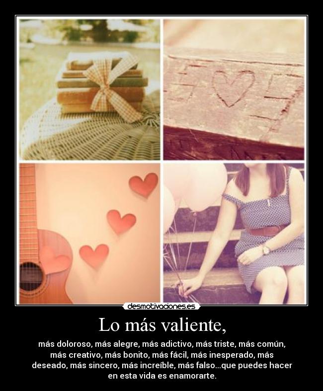 Lo más valiente, - más doloroso, más alegre, más adictivo, más triste, más común,
más creativo, más bonito, más fácil, más inesperado, más
deseado, más sincero, más increíble, más falso...que puedes hacer
en esta vida es enamorarte.