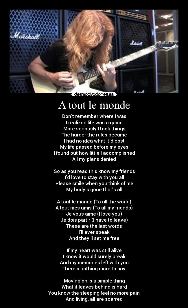 A tout le monde - Dont remember where I was
I realized life was a game
More seriously I took things
The harder the rules became
I had no idea what itd cost
My life passed before my eyes
I found out how little I accomplished
All my plans denied
So as you read this know my friends
Id love to stay with you all
Please smile when you think of me
My bodys gone thats all
A tout le monde (To all the world)
A tout mes amis (To all my friends)
Je vous aime (I love you)
Je dois partir (I have to leave)
These are the last words
Ill ever speak
And theyll set me free
If my heart was still alive
I know it would surely break
And my memories left with you
Theres nothing more to say
Moving on is a simple thing
What it leaves behind is hard
You know the sleeping feel no more pain
And living, all are scarred
