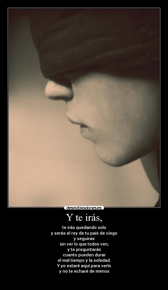 Y te irás, - te irás quedando solo
y serás el rey de tu país de ciego
y seguiras
sin ver lo que todos ven,
y te preguntarás
cuanto pueden durar
el mal tiempo y la soledad.
Y yo estaré aquí para verlo
y no te echaré de menos

