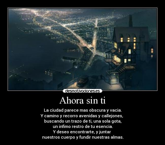 Ahora sin ti - La ciudad parece mas obscura y vacia.
Y camino y recorro avenidas y callejones, 
buscando un trazo de ti, una sola gota,
un infimo restro de tu esencia.
Y deseo encontrarte, y juntar 
nuestros cuerpo y fundir nuestras almas.