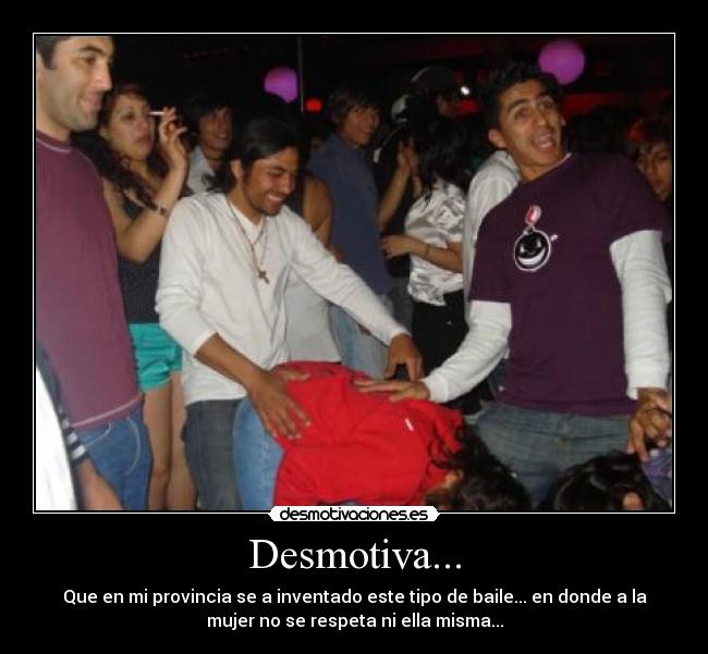 Desmotiva... - Que en mi provincia se a inventado este tipo de baile... en donde a la
mujer no se respeta ni ella misma...