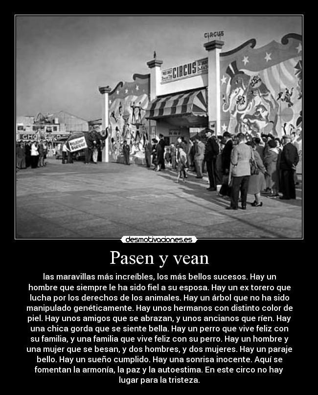 Pasen y vean - las maravillas más increíbles, los más bellos sucesos. Hay un
hombre que siempre le ha sido fiel a su esposa. Hay un ex torero que
lucha por los derechos de los animales. Hay un árbol que no ha sido
manipulado genéticamente. Hay unos hermanos con distinto color de
piel. Hay unos amigos que se abrazan, y unos ancianos que ríen. Hay
una chica gorda que se siente bella. Hay un perro que vive feliz con
su familia, y una familia que vive feliz con su perro. Hay un hombre y
una mujer que se besan, y dos hombres, y dos mujeres. Hay un paraje
bello. Hay un sueño cumplido. Hay una sonrisa inocente. Aquí se
fomentan la armonía, la paz y la autoestima. En este circo no hay
lugar para la tristeza.