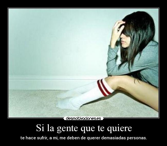 Si la gente que te quiere - te hace sufrir, a mi, me deben de querer demasiadas personas.