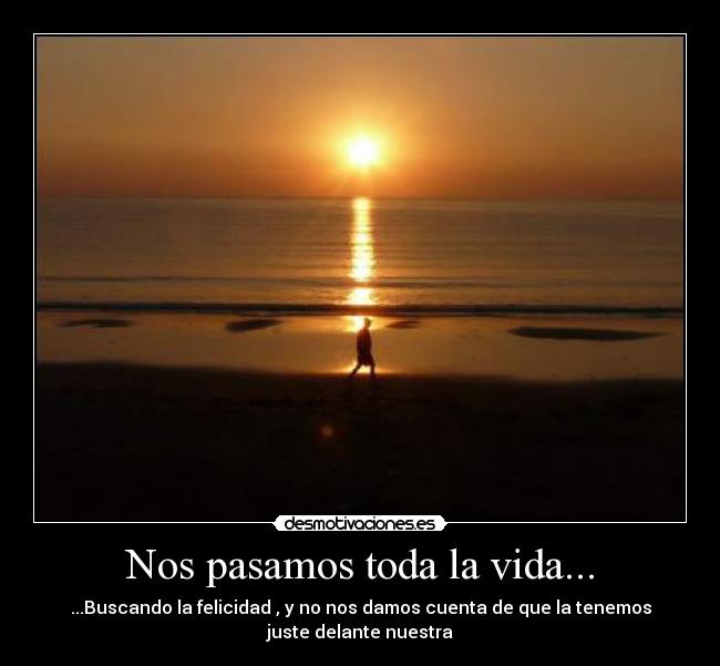 Nos pasamos toda la vida... - ...Buscando la felicidad , y no nos damos cuenta de que la tenemos
juste delante nuestra