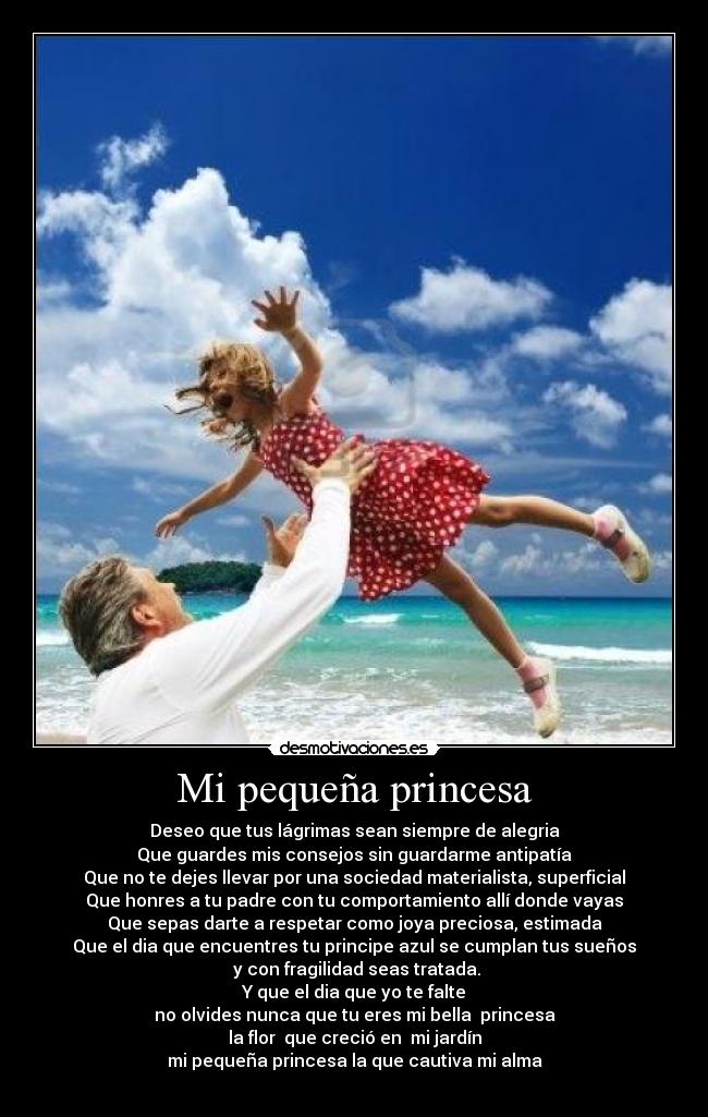 Mi pequeña princesa - Deseo que tus lágrimas sean siempre de alegria
Que guardes mis consejos sin guardarme antipatía
Que no te dejes llevar por una sociedad materialista, superficial
Que honres a tu padre con tu comportamiento allí donde vayas
Que sepas darte a respetar como joya preciosa, estimada
Que el dia que encuentres tu principe azul se cumplan tus sueños
y con fragilidad seas tratada.
Y que el dia que yo te falte
no olvides nunca que tu eres mi bella princesa
la flor que creció en mi jardín
mi pequeña princesa la que cautiva mi alma